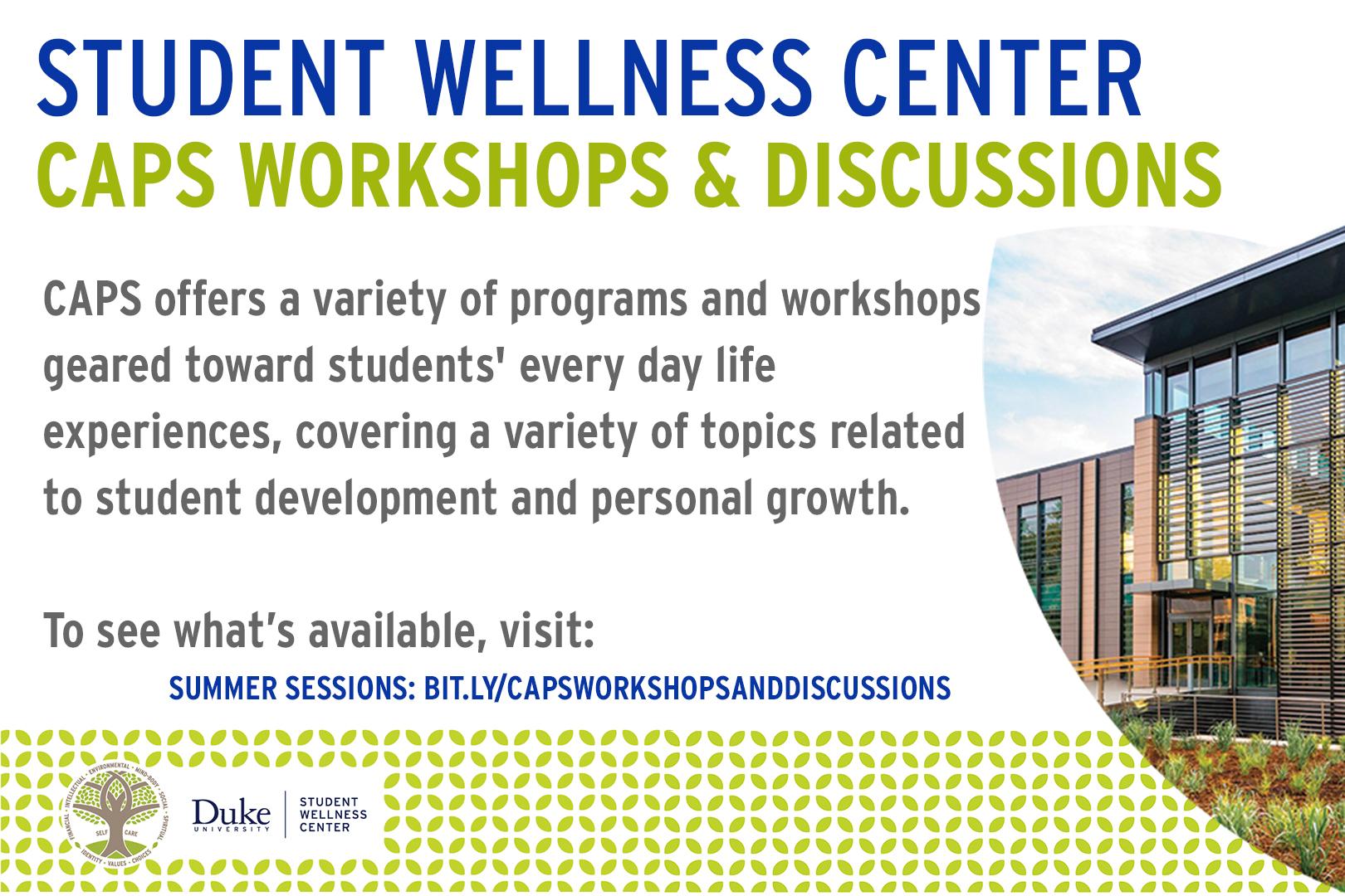 3. Student Wellness Center CAPS Workshops and Discussions CAPS offers a variety of programs and workshops geared toward students' every day life experiences, covering a variety of topics related to student development and personal growth. To see what's available, visit: summer sessions: bit.ly/capsworkshopsanddiscussions. Picture of student wellness center. 3. Student Wellness Center CAPS Workshops and Discussions CAPS offers a variety of programs and workshops geared toward students' every day life experiences, covering a variety of topics related to student development and personal growth. To see what's available, visit: summer sessions: bit.ly/capsworkshopsanddiscussions. Picture of student wellness center.