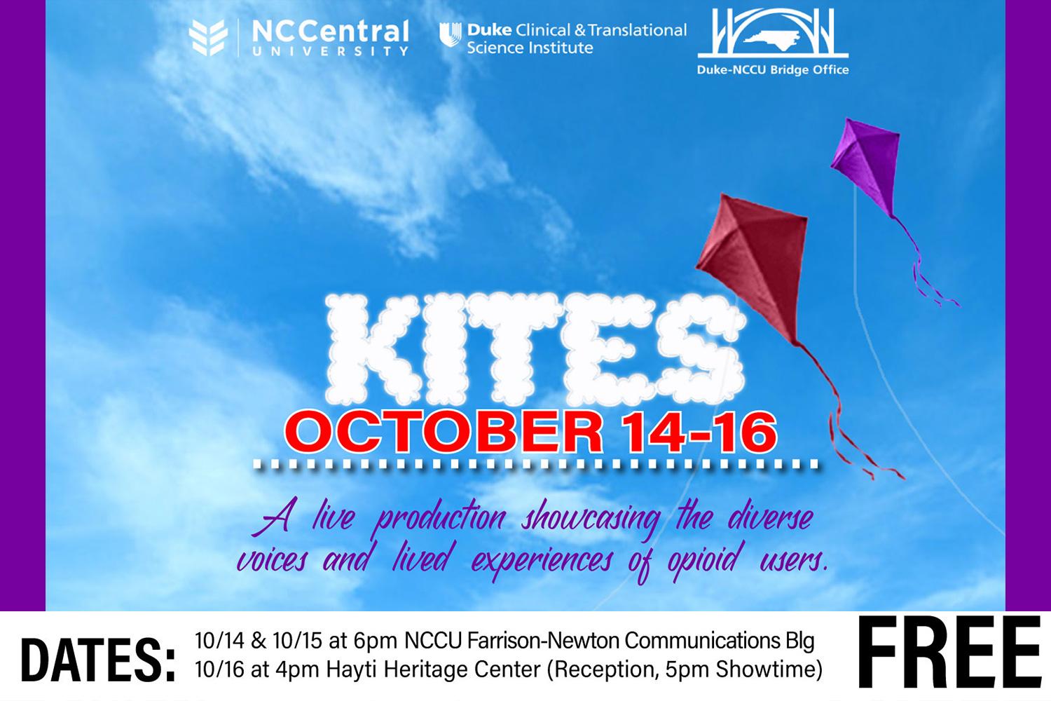 NC Central University, Duke Clinical &amp;amp;amp;amp;amp;amp;amp;amp;amp; Translational Science Institute, Duke-NCCU Bridge Office, KITES October 14-16, A live production showcasing the diverse voices and lived experiences of opioid users. DATES: 10/14 &amp;amp;amp;amp;amp;amp;amp;amp;amp; 10/15 at 6pm NCCU Farrison-Newton Communications Blg, 10/16 at 4pm Hayti Heritage Center (Reception, 5pm Showtime) FREE
