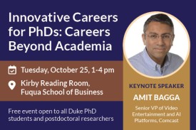 Innovative Careers for PhDs Careers Beyond Academia Tuesday, October 25 from 1-4pm Free event open to all Duke PhD students and postdoctoral researchers Keynote Speaker Amit Bagga, Senior VP of Video and Entertainment and AI Platforms, Comcast. Photo of Amit Bagga