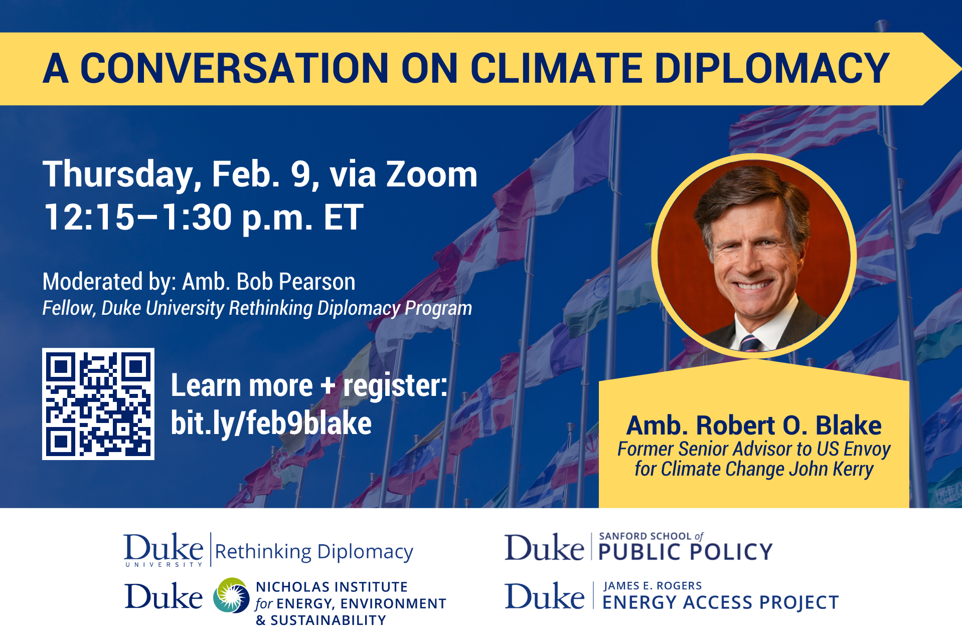 Background image of several national flags on flag poles. Title: &amp;amp;amp;amp;amp;amp;quot;A Conversation on Climate Diplomacy.&amp;amp;amp;amp;amp;amp;quot; Headshot of speaker over text: &amp;amp;amp;amp;amp;amp;quot;Amb. Robert O. Blake, Former Senior Advisor to US Envoy for Climate Change John Kerry.&amp;amp;amp;amp;amp;amp;quot; Text: &amp;amp;amp;amp;amp;amp;quot;Thursday, Feb. 9, via Zoom. 12:15–1:30 p.m. ET. Moderated by: Amb. Bob Pearson, Fellow, Duke University Rethinking Diplomacy. Program. Learn more + register: bit.ly/feb9blake.&amp;amp;amp;amp;amp;amp;quot; Logos at bottom for Rethinking Diplomacy Program, Nicholas Institute, Sanford School, and Energy Access Project. QR code for event to left.