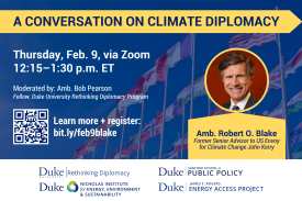 Background image of several national flags on flag poles. Title: &amp;amp;quot;A Conversation on Climate Diplomacy.&amp;amp;quot; Headshot of speaker over text: &amp;amp;quot;Amb. Robert O. Blake, Former Senior Advisor to US Envoy for Climate Change John Kerry.&amp;amp;quot; Text: &amp;amp;quot;Thursday, Feb. 9, via Zoom. 12:15–1:30 p.m. ET. Moderated by: Amb. Bob Pearson, Fellow, Duke University Rethinking Diplomacy. Program. Learn more + register: bit.ly/feb9blake.&amp;amp;quot; Logos at bottom for Rethinking Diplomacy Program, Nicholas Institute, Sanford School, and Energy Access Project. QR code for event to left.