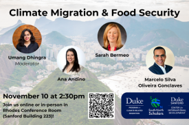 Climate Migration and Food Security. November 10 at 2:30pm. Join us online or in-person in Rhodes Conference Room (Sanford Building 223)! Logos for Duke Center for International Development, Duke Program on Climate Related Migration and South-North Scholars. Photos of Umang Dhingra, Ana Andino, Sarah Bermeo and Marcelo Silva Oliveria Gonclaves.