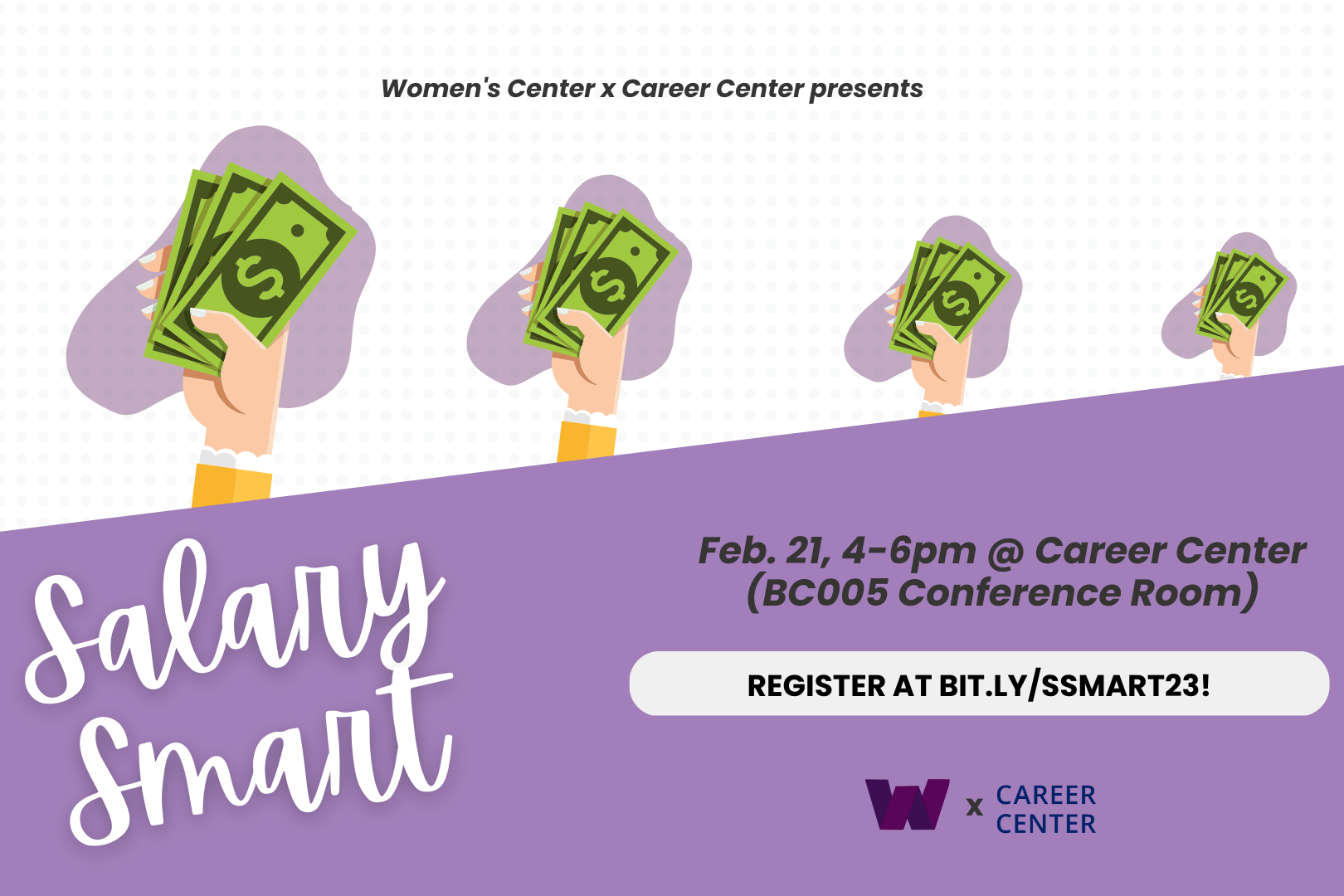 a white background with dots is cut in half by a slanted purple box, above the box is a graphic of 4 pale hands of varying sizes holding a stack of green dollars with the accompanying text "Women's Center x Career Center present"; within the purple box a stylized white font reads "Salary Smart" on the left side and black font on the right side reads "Feb. 21 4-6pm @ Career Center (BC005 Conference Room)"; below this block of text still on the right side a rounded white box contains more black text reading 