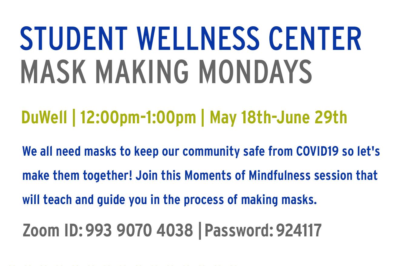 Flyer with information: Student Wellness Center (blue) Mask Making Mondays (gray) Duwell | 12:00pm-1:00pm | May 18th-June 29th (Green) We all need masks to keep our community safe from COVID19 so let&#39;s make them together! Join this Moments of Mindfulness session that will teach and guide you in the process of making masks. (blue) Zoom ID: 993 9070 4038 | Password 924117 (gray)