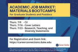 Academic Job Market: Materials Bootcamps for graduate students and postdocs. Thursday 7/9 - CV. Thursday 7/16 - Cover Letters. Thursday 7/23 - Research, Teaching and Diversity Statements. For registration and Zoom link, https://careerconnections.duke.edu. This event is co-sponsored by the Office of Postdoctoral Services, the Graduate School, the Career Center, and the Office of Biomedical Graduate Education.