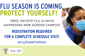 Flyer with woman with a mask on. Information reads: Flu Season is coming protect yourself! Free On Site Flu Clinics Happening Now Across Campus! Registration is required for a complete schedule visit: bit.ly/DukeFluShots Flyer with woman with a mask on. Information reads: Flu Season is coming protect yourself! Free On Site Flu Clinics Happening Now Across Campus! Registration is required for a complete schedule visit: bit.ly/DukeFluShots