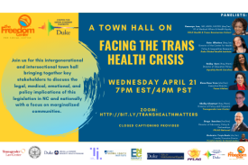 A flyer with bold blue and yellow colors. The flyer reads A Town Hall on Facing the Trans Health Crisis. We invite you to join us for this intergenerational and intersectional Town Hall on Facing the Trans Health Crisis. We are bringing together key stakeholders to discuss the legal, medical, emotional, and policy implications of the new proposed legislation in NC and nationally with a particular focus on marginalized communities. Closed Captioning Provided. Freedom Center for Social Justice, NAACP, PFLAG, Trans Lifeline, Equality NC, Transgender Law Center, Duke University Sexual and Gender Minority Health Program, Duke Center for Health Policy and Inequalities Research, Duke Global Health Institute, Duke University Office for Institutional Equity, and the Duke University Center for Sexual and Gender Diversity. Includes pictures of the various panelists. A flyer with bold blue and yellow colors. The flyer reads A Town Hall on Facing the Trans Health Crisis. We invite you to join us for this intergenerational and intersectional Town Hall on Facing the Trans Health Crisis. We are bringing together key stakeholders to discuss the legal, medical, emotional, and policy implications of the new proposed legislation in NC and nationally with a particular focus on marginalized communities. Closed Captioning Provided. Freedom Center for Social Justice, NAACP, PFLAG, Trans Lifeline, Equality NC, Transgender Law Center, Duke University Sexual and Gender Minority Health Program, Duke Center for Health Policy and Inequalities Research, Duke Global Health Institute, Duke University Office for Institutional Equity, and the Duke University Center for Sexual and Gender Diversity. Includes pictures of the various panelists.