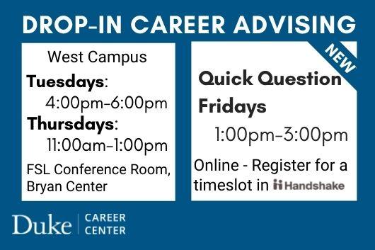 Drop-in Career Advising. West Campus. Tuesdays: 4-6PM. Thursdays: 11AM-1PM. FSL Conference Room, Bryan Center. New. Quick Question Fridays. 1-3PM. Online. Register for a timeslot in Handshake. Duke Career Center. Drop-in Career Advising. West Campus. Tuesdays: 4-6PM. Thursdays: 11AM-1PM. FSL Conference Room, Bryan Center. New. Quick Question Fridays. 1-3PM. Online. Register for a timeslot in Handshake. Duke Career Center.