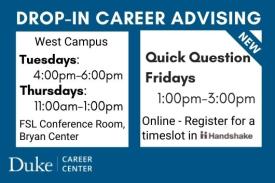 Drop-in Career Advising. West Campus. Tuesdays: 4-6PM. Thursdays: 11AM-1PM. FSL Conference Room, Bryan Center. New. Quick Question Fridays. 1-3PM. Online. Register for a timeslot in Handshake. Duke Career Center. Drop-in Career Advising. West Campus. Tuesdays: 4-6PM. Thursdays: 11AM-1PM. FSL Conference Room, Bryan Center. New. Quick Question Fridays. 1-3PM. Online. Register for a timeslot in Handshake. Duke Career Center.