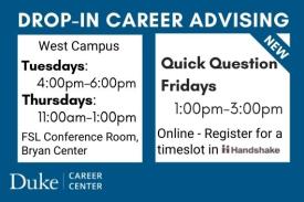Drop-in Career Advising. West Campus. Tuesdays: 4-6PM. Thursdays: 11AM-1PM. FSL Conference Room, Bryan Center. New. Quick Question Fridays. 1-3PM. Online. Register for a timeslot in Handshake. Duke Career Center. Drop-in Career Advising. West Campus. Tuesdays: 4-6PM. Thursdays: 11AM-1PM. FSL Conference Room, Bryan Center. New. Quick Question Fridays. 1-3PM. Online. Register for a timeslot in Handshake. Duke Career Center.