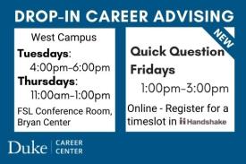 Drop-in Career Advising. West Campus. Tuesdays: 4-6PM. Thursdays: 11AM-1PM. FSL Conference Room, Bryan Center. New. Quick Question Fridays. 1-3PM. Online. Register for a timeslot in Handshake. Duke Career Center.