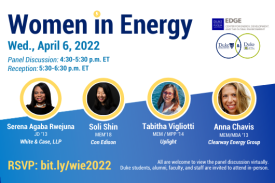 Text: Women in Energy. April 6, 2022. Panel Discussion - 4:30-5:30 p.m. ET. Reception - 5:30-6:30 p.m. ET. Panelists include: Serena Agaba Rwejuna, JD ’13, White &amp;amp;amp;amp;amp;amp;amp;amp; Case, LLP; Soli Shin, MEM ’18, Con Edison; Tabitha Vigliotti. MEM/MPP ’14, Uplight. All are welcome to view the panel discussion virtually. Duke students, alumni, faculty, and staff can attend in-person. Register: bit.ly/wie2022. Logos for Center for Energy, Development, and the Global Environment at the Fuqua School of Business and, linked in a Venn diagram, the Nicholas Institute for Environmental Policy Solutions and Duke University Energy Initiative. Lightning bolt graphic next to date.