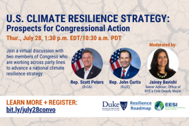  U.S. Climate Resilience Strategy: Prospects for Congressional Action. Thur., July 28, 1:30 p.m. EDT/10:30 a.m. PDT. Join a virtual discussion with two members of Congress who are working across party lines to advance a national climate resilience strategy. photos of: Rep. Scott Peters (D-CA), Rep. John Curtis (R-UT), moderator Jainey Bavishi, Senior Advisor, Office of NYC&amp;amp;#39;s First Deputy Mayor; text at bottom: LEARN MORE + REGISTER: bit.ly/july28convo; logos in lower right corner for Nicholas Institute, Resilience Roadmap, Environmental and Energy Study Institute