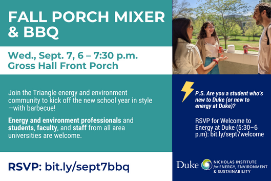 Left text: Fall Porch Mixer & BBQ Wed., Sept. 7, 6–7:30 p.m. Gross Hall Front Porch Join the Triangle energy and environment community to kick off the new school year in style—with barbecue! Energy and environment professionals and students, faculty, and staff from all area universities are welcome. RSVP: bit.ly/sept7bbq Right image: Three people smile and chat in the sun on the Gross Hall Front Porch. Right text: P.S. Are you a student who's new to Duke (or new to energy at Duke)? RSVP for Welcome to Energy at Duke (5:30–6 p.m.): bit.ly/sept7welcome Bottom image: Nicholas Institute logo Left text: Fall Porch Mixer & BBQ Wed., Sept. 7, 6–7:30 p.m. Gross Hall Front Porch Join the Triangle energy and environment community to kick off the new school year in style—with barbecue! Energy and environment professionals and students, faculty, and staff from all area universities are welcome. RSVP: bit.ly/sept7bbq Right image: Three people smile and chat in the sun on the Gross Hall Front Porch. Right text: P.S. Are you a student who's new to Duke (or new to energy at Duke)? RSVP for Welcome to Energy at Duke (5:30–6 p.m.): bit.ly/sept7welcome Bottom image: Nicholas Institute logo