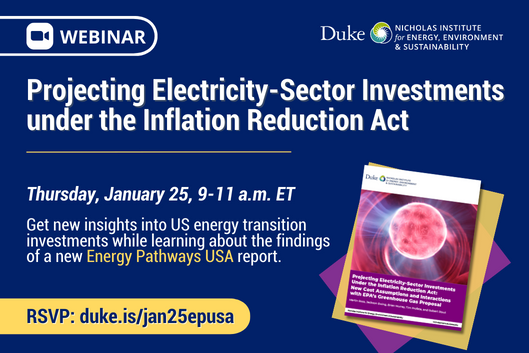 Blue background with cover image of a report in the lower right corner. Text: &quot;Webinar: Projecting Electricity-Sector Investments under the Inflation Reduction Act. Thursday, January 25, 9-11 a.m. ET. Get new insights into US energy transition investments while learning about the findings of a new Energy Pathways USA report. RSVP: duke.is/jan25epusa.&quot; Logo for Nicholas Institute.