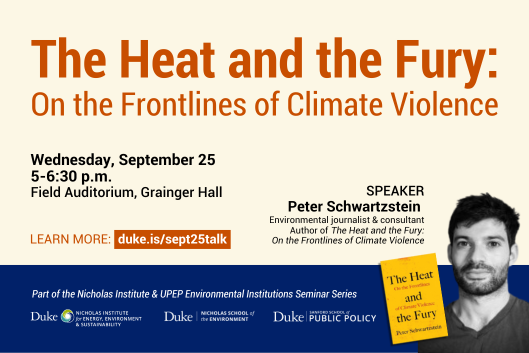 Black and white headshot of Peter Schwartzstein with book cover for &amp;quot;The Heat and the Fury&amp;quot; next to it. Text: &amp;quot;The Heat and the Fury: On the Frontlines of Climate Violence. Wednesday, September 25, 5-6:30 p.m., Field Auditorium, Grainger Hal. Learn more: duke.is/sept25talk. Speaker: Peter Schwartzstein, Environmental journalist &amp;amp; consultant, Author of &amp;#39;The Heat and the Fury: On the Frontlines of Climate Violence.&amp;#39; Part of the Nicholas Institute &amp;amp; UPEP Environmental Institutions Seminar Series.&amp;quot; Logos included for the Nicholas Institute, The Nicholas School of the Environment, and the Sanford School of Public Policy.