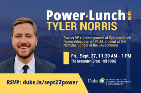 Tyler Norris smiling in a suit and tie with faded background of windmills. Text: &quot;Power Lunch with Tyler Norris. Former VP of development at Cypress Creek Renewables; current Ph.D. student at the Nicholas School of the Environment. Fri., Sept. 27, 11:30 AM-1 PM. The Generator (Gross Hall 100C). RSVP: duke.is/sept27power.&quot; Logo included for Nicholas Institute for Energy, Environment &amp; Sustainability.