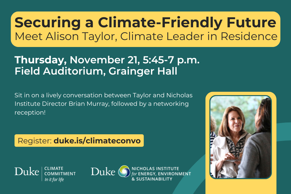 Text: Securing a Climate-Friendly Future: Meet Alison Taylor, Climate Leader in Residence. Text: &amp;quot;Thursday, November 21, 5:45-7 p.m., Field Auditorium, Grainger Hall. Sit in on a lively conversation between Taylor and Nicholas Institute Director Brian Murray, followed by a networking reception! Register: duke.is/climateconvo&amp;quot; Photo of Alison Taylor with logos for Duke Climate Commitment and Nicholas Institute for Energy, Environment &amp;amp; Sustainability