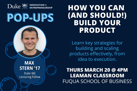 How You Can (and Should!) Build Your Product Thursday, 3/20, 4-6pm, Fuqua (Leaman Classroom) If you’re building a product—or planning to—doing it the right way from the start can help you avoid costly mistakes, streamline your process, and create something truly valuable. Join us for an insightful session with experienced entrepreneur and product leader Max Stern ’17. Learn key strategies for building and scaling products effectively, from idea to execution. Whether you're a founder, builder, or simply curious about startups, get actionable takeaways to help you create with confidence. Register: https://duke.qualtrics.com/jfe/form/SV_07lZ7fxTXuMde0C How You Can (and Should!) Build Your Product Thursday, 3/20, 4-6pm, Fuqua (Leaman Classroom) If you’re building a product—or planning to—doing it the right way from the start can help you avoid costly mistakes, streamline your process, and create something truly valuable. Join us for an insightful session with experienced entrepreneur and product leader Max Stern ’17. Learn key strategies for building and scaling products effectively, from idea to execution. Whether you're a founder, builder, or simply curious about startups, get actionable takeaways to help you create with confidence. Register: https://duke.qualtrics.com/jfe/form/SV_07lZ7fxTXuMde0C